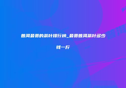 普洱最贵的茶叶排行榜_最贵普洱茶叶多少钱一斤