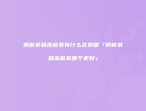 明前茶和雨前茶有什么区别呢「明前茶和雨前茶哪个更好」
