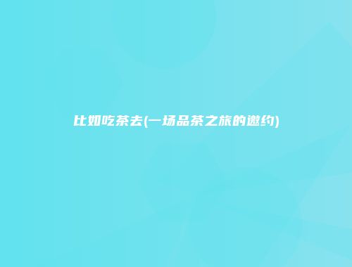 比如吃茶去(一场品茶之旅的邀约)