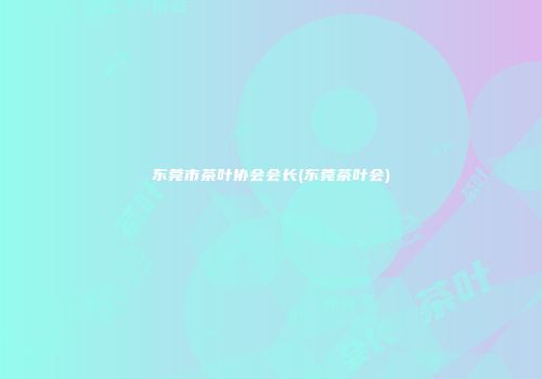 东莞市茶叶协会会长(东莞茶叶会)