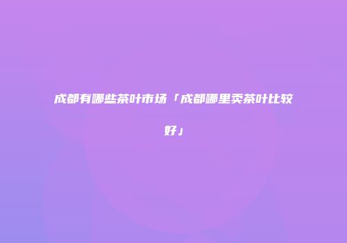 成都有哪些茶叶市场「成都哪里卖茶叶比较好」