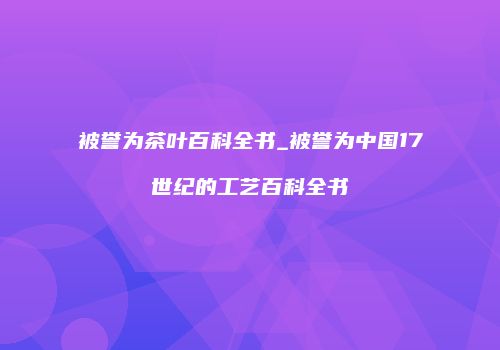 被誉为茶叶百科全书_被誉为中国17世纪的工艺百科全书