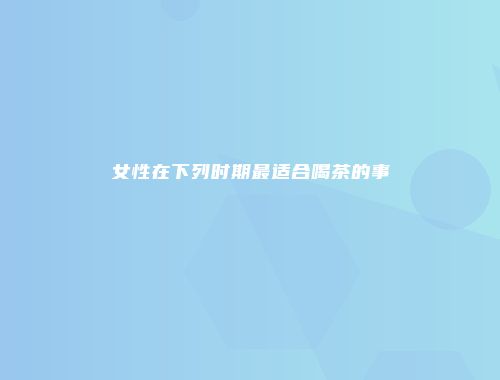 女性在下列时期最适合喝茶的事