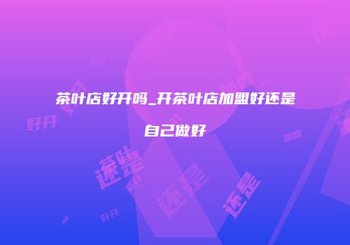 茶叶店好开吗_开茶叶店加盟好还是自己做好
