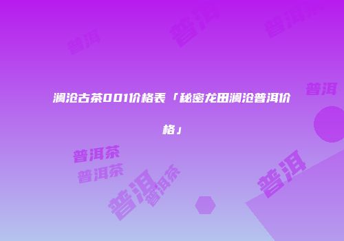 澜沧古茶001价格表「秘密龙田澜沧普洱价格」