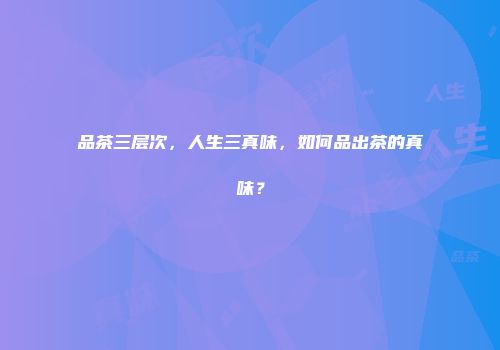 品茶三层次，人生三真味，如何品出茶的真味？