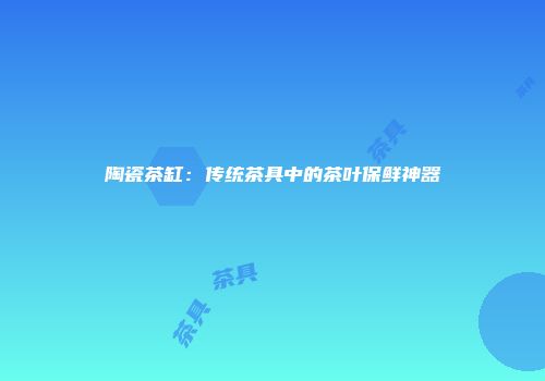 陶瓷茶缸：传统茶具中的茶叶保鲜神器