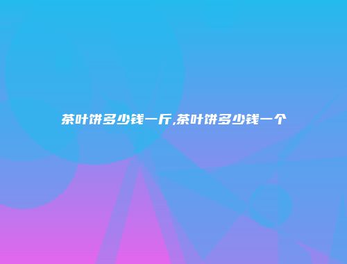 茶叶饼多少钱一斤,茶叶饼多少钱一个
