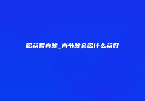 喝茶看春晚_春节晚会喝什么茶好