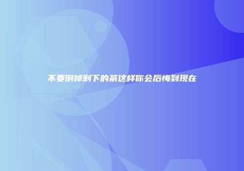 不要倒掉剩下的茶这样你会后悔到现在