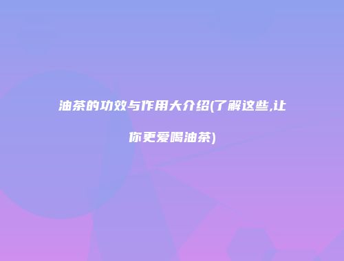 油茶的功效与作用大介绍(了解这些,让你更爱喝油茶)