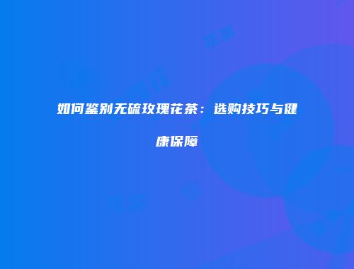 如何鉴别无硫玫瑰花茶：选购技巧与健康保障