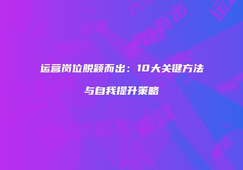 运营岗位脱颖而出：10大关键方法与自我提升策略