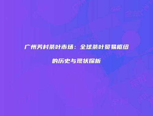 广州芳村茶叶市场：全球茶叶贸易枢纽的历史与现状探析