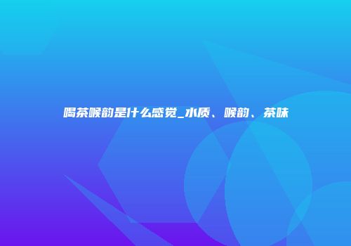 喝茶喉韵是什么感觉_水质、喉韵、茶味