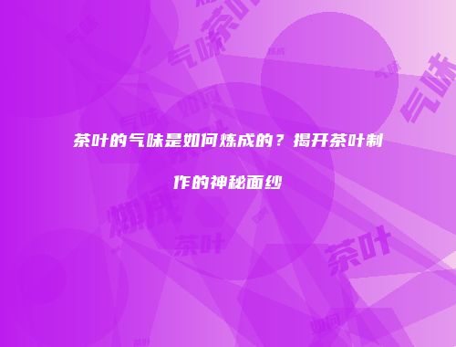 茶叶的气味是如何炼成的？揭开茶叶制作的神秘面纱