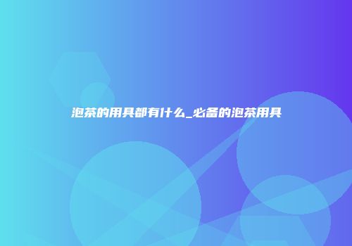 泡茶的用具都有什么_必备的泡茶用具