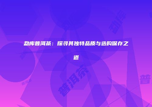 勐库普洱茶：探寻其独特品质与选购保存之道