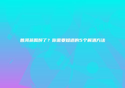 普洱茶喝醉了？你需要知道的5个解酒方法