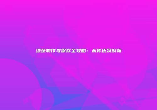 绿茶制作与保存全攻略：从传统到创新