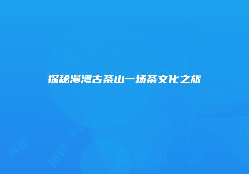 探秘漫湾古茶山一场茶文化之旅
