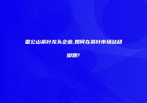 雷公山茶叶龙头企业,如何在茶叶市场站稳脚跟?