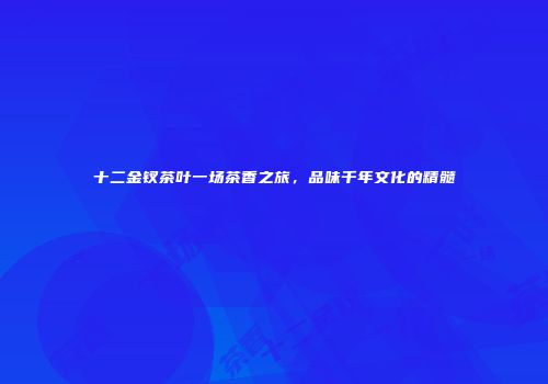 十二金钗茶叶一场茶香之旅，品味千年文化的精髓
