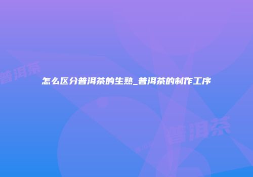 怎么区分普洱茶的生熟_普洱茶的制作工序