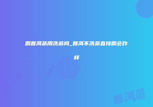 喝普洱茶用洗茶吗_普洱不洗茶直接喝会咋样