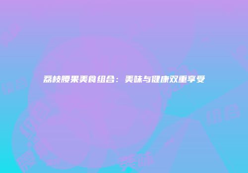 荔枝腰果美食组合：美味与健康双重享受