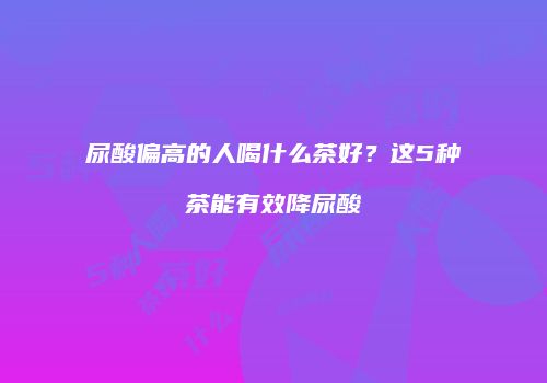尿酸偏高的人喝什么茶好？这5种茶能有效降尿酸