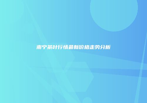 南宁茶叶行情最新价格走势分析