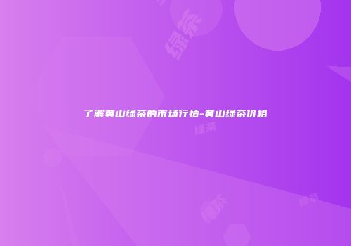 了解黄山绿茶的市场行情-黄山绿茶价格