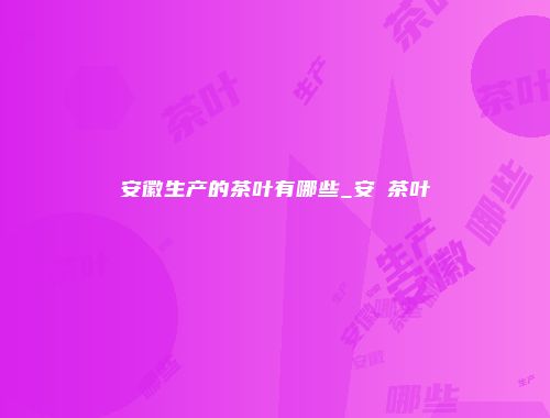 安徽生产的茶叶有哪些_安嶶茶叶