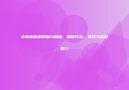 小青柑胎茶的魅力解析：泡制方法、功效与搭配技巧