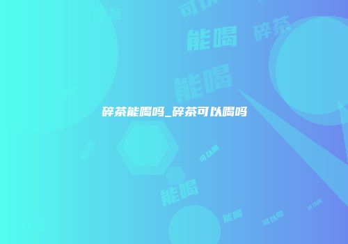 碎茶能喝吗_碎茶可以喝吗