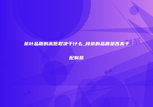 茶叶品质的高低取决于什么_纯茶的品质是否高于配制茶