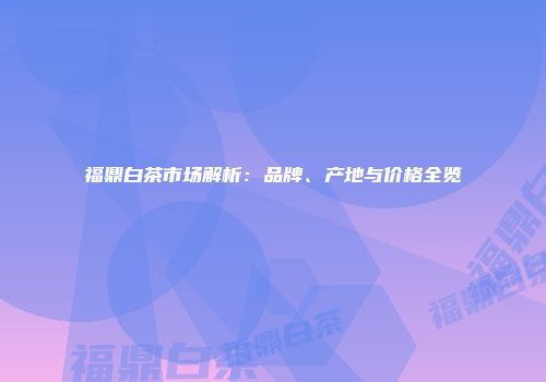 福鼎白茶市场解析：品牌、产地与价格全览