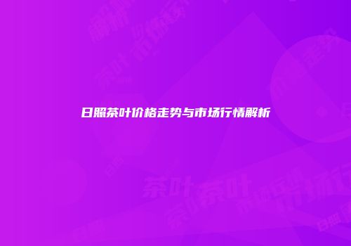 日照茶叶价格走势与市场行情解析