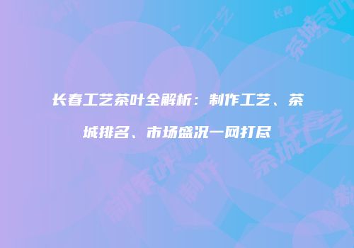 长春工艺茶叶全解析：制作工艺、茶城排名、市场盛况一网打尽