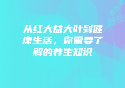 从红大益大叶到健康生活，你需要了解的养生知识
