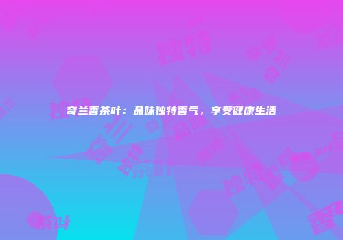 奇兰香茶叶：品味独特香气，享受健康生活