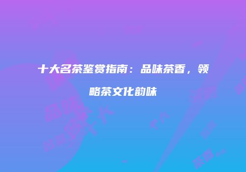 十大名茶鉴赏指南：品味茶香，领略茶文化韵味
