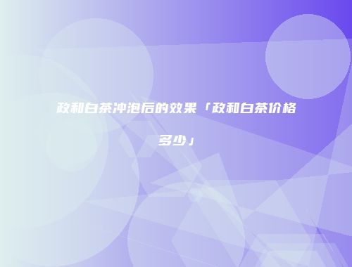 政和白茶冲泡后的效果「政和白茶价格多少」