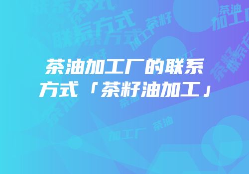 茶油加工厂的联系方式「茶籽油加工」