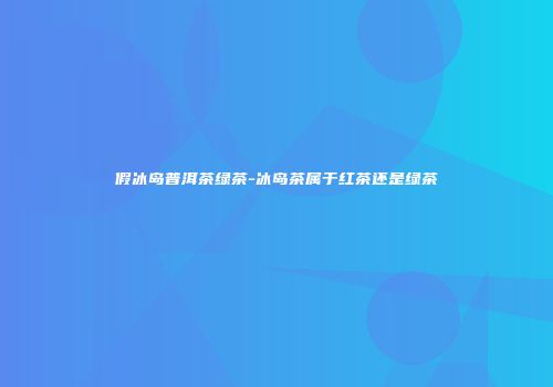 假冰岛普洱茶绿茶-冰岛茶属于红茶还是绿茶
