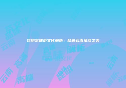 昆明高端茶文化解析：品味云南茶韵之美