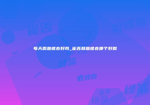 每天喝碧螺春好吗_雀舌和碧螺春哪个好喝