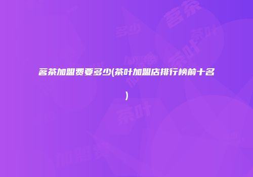 茗茶加盟费要多少(茶叶加盟店排行榜前十名)