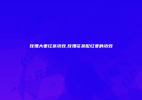 玫瑰大枣红茶功效,玫瑰花茶配红枣的功效